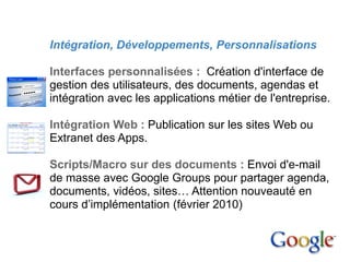 4. Mise en place

         Intégration, Développements, Personnalisations

         Interfaces personnalisées : Création d'interface de
         gestion des utilisateurs, des documents, agendas et
         intégration avec les applications métier de l'entreprise.

         Intégration Web : Publication sur les sites Web ou
         Extranet des Apps.

         Scripts/Macro sur des documents : Envoi d'e-mail
         de masse avec Google Groups pour partager agenda,
         documents, vidéos, sites… Attention nouveauté en
         cours d’implémentation (février 2010)
 