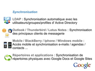 4. Mise en place

        Synchronisation

        LDAP : Synchronisation automatique avec les
        utilisateurs/groupes/profiles d' Active Directory

        Outlook / Thunderbird / Lotus Notes : Synchronisation
        des principaux clients de messagerie

        Mobile / BlackBerry / Iphone / Windows mobile :
        Accès mobile et synchronisation e-mails / agendas /
        contacts ...

        Répertoires et applications : Synchronisation de
        répertoires physiques avec Google Docs et Google Sites
 
