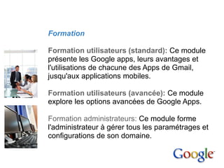 4. Mise en place


             Formation

             Formation utilisateurs (standard): Ce module
             présente les Google apps, leurs avantages et
             l'utilisations de chacune des Apps de Gmail,
             jusqu'aux applications mobiles.

             Formation utilisateurs (avancée): Ce module
             explore les options avancées de Google Apps.

             Formation administrateurs: Ce module forme
             l'administrateur à gérer tous les paramétrages et
             configurations de son domaine.
 
