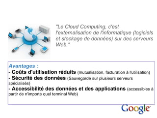 1. Le cloud
computing


                           "Le Cloud Computing, c'est
                           l'externalisation de l'informatique (logiciels
                           et stockage de données) sur des serveurs
                           Web."



  Avantages :
  - Coûts d'utilisation réduits (mutualisation, facturation à l'utilisation)
  - Sécurité des données (Sauvegarde sur plusieurs serveurs
  spécialisés)
  - Accessibilité des données et des applications (accessibles à
  partir de n'importe quel terminal Web)
 