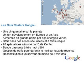 1. Le cloud
computing




                                            Data Centers Google en Europe

Les Data Centers Google :

- Une cinquantaine sur la planète
- Un fort développement en Europe et en Asie
- Alimentés en grande partie par des énergies vertes
- Bâtis dans des zones sécurisées et à faible risque
- 20 spécialistes sécurité par Data Center
- Bande passante à très haut débit
- Gestion du trafic pour garantir le meilleur taux de réponse
- Reconstitution d'un serveur en moins de 3 minutes
 