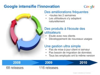 Google intensifie l'innovation
                     Des améliorations fréquentes
                      • ~toutes les 2 semaines
                      • Les utilisateurs s'y adaptent
                        naturellement

                     Des produits à l'écoute des
                     utilisateurs
                      • Etude avec nos clients
                      • Développement de nouveaux usages

                     Une gestion ultra simple
                      • Pas de mise à jour client ni serveur
                      • Pas besoin de migration de données
                      • Tous les employés ont la même version
 