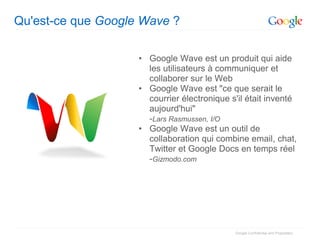 Qu'est-ce que Google Wave ?

                    • Google Wave est un produit qui aide
                      les utilisateurs à communiquer et
                      collaborer sur le Web
                    • Google Wave est "ce que serait le
                      courrier électronique s'il était inventé
                      aujourd'hui"
                      -Lars Rasmussen, I/O
                    • Google Wave est un outil de
                      collaboration qui combine email, chat,
                      Twitter et Google Docs en temps réel
                      -Gizmodo.com




                                             Google Confidential and Proprietary
 