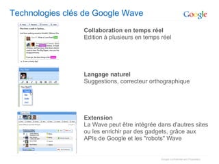 Technologies clés de Google Wave
                 Collaboration en temps réel
                 Edition à plusieurs en temps réel




                 Langage naturel
                 Suggestions, correcteur orthographique




                 Extension
                 La Wave peut être intégrée dans d'autres sites
                 ou les enrichir par des gadgets, grâce aux
                 APIs de Google et les "robots" Wave


                                              Google Confidential and Proprietary
 
