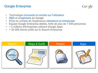 Google Enterprise

•   Technologie innovante et centrée sur l'utilisateur
•   R&D et d'ingénierie de Google
•   Prise en compte de l'expérience utilisateurs et entreprises
•   Équipe Google Enterprise dédiée, forte de plus de 1 000 personnes
•   + 2 millions d'Entreprises utilisent Google Apps
•   + 20 000 clients actifs sur le Search Enterprise
 