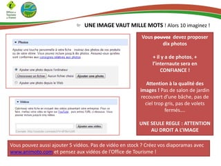 UNE IMAGE VAUT MILLE MOTS ! Alors 10 imaginez !
Vous pouvez devez proposer
dix photos
+ il y a de photos, +
l’internaute sera en
CONFIANCE !
Attention à la qualité des
images ! Pas de salon de jardin
recouvert d’une bâche, pas de
ciel trop gris, pas de volets
fermés….
UNE SEULE REGLE : ATTENTION
AU DROIT A L’IMAGE
Vous pouvez aussi ajouter 5 vidéos. Pas de vidéo en stock ? Créez vos diaporamas avec
www.animoto.com et pensez aux vidéos de l’Office de Tourisme !

 