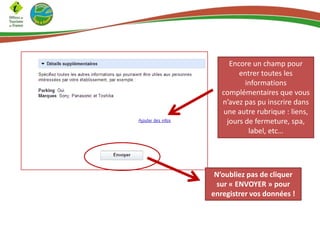 Encore un champ pour
entrer toutes les
informations
complémentaires que vous
n’avez pas pu inscrire dans
une autre rubrique : liens,
jours de fermeture, spa,
label, etc…

N’oubliez pas de cliquer
sur « ENVOYER » pour
enregistrer vos données !

 