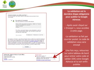 La validation est la
dernière étape obligatoire
pour publier la Google
Adresse.
- Après avoir cliqué sur
« Envoyer », vous accédez
à cette page.
-La validation se fait par
courrier postal. Le code de
validation vous sera
envoyé

- Une fois reçu, retournez
sur votre tableau de bord
pour entrer votre code et
valider [OK] votre Google
Adresse et la voir enfin
publiée

 