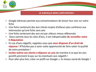 JE SURVEILLE MON E-REPUTATION !

Google Adresses permet aux consommateurs de laisser leur avis sur votre
fiche
Une fiche contenant des avis clients inspire d’ailleurs plus confiance aux
internautes qu’une fiche sans avis
Une fiche contenant des avis est par ailleurs mieux référencée
Donc comme tous les sites d’avis, il est indispensable de surveiller votre
E-Réputation
En cas d’avis négatifs, rappelez-vous que vous disposez d’un droit de
réponse ! N’hésitez pas à saisir cette opportunité de faire valoir la qualité
de votre prestation !
Incitez même vos clients à déposer un avis de manière à ce que les avis
positifs prennent le pas sur les éventuels avis négatifs !
Pour aller plus loin, créer un profil sur Google +, le réseau social de Google !

 