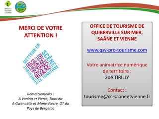 MERCI DE VOTRE
ATTENTION !

OFFICE DE TOURISME DE
QUIBERVILLE SUR MER,
SAÂNE ET VIENNE
www.qsv-pro-tourisme.com
Votre animatrice numérique
de territoire :
Zoë TIRILLY

Remerciements :
A Vanina et Pierre, Touristic
A Gwénaëlle et Marie-Pierre, OT du
Pays de Bergerac

Contact :
tourisme@cc-saaneetvienne.fr

 