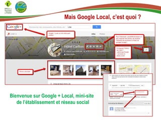 Mais Google Local, c’est quoi ?

Bienvenue sur Google + Local, mini-site
de l’établissement et réseau social

 