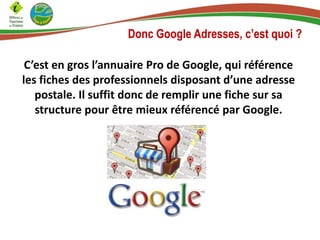 Donc Google Adresses, c’est quoi ?
C’est en gros l’annuaire Pro de Google, qui référence
les fiches des professionnels disposant d’une adresse
postale. Il suffit donc de remplir une fiche sur sa
structure pour être mieux référencé par Google.

 