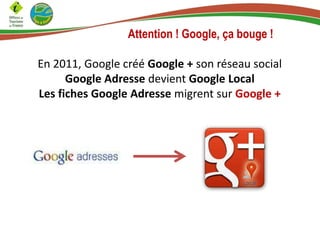 Attention ! Google, ça bouge !
En 2011, Google créé Google + son réseau social
Google Adresse devient Google Local
Les fiches Google Adresse migrent sur Google +

 