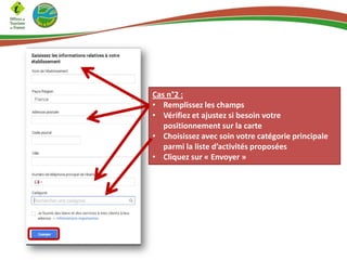 Cas n°2 :
• Remplissez les champs
• Vérifiez et ajustez si besoin votre
positionnement sur la carte
• Choisissez avec soin votre catégorie principale
parmi la liste d’activités proposées
• Cliquez sur « Envoyer »

 