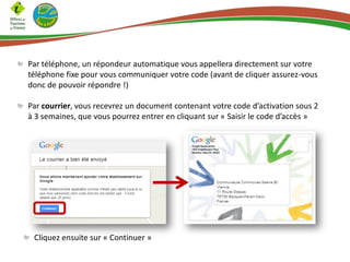 Par téléphone, un répondeur automatique vous appellera directement sur votre
téléphone fixe pour vous communiquer votre code (avant de cliquer assurez-vous
donc de pouvoir répondre !)
Par courrier, vous recevrez un document contenant votre code d’activation sous 2
à 3 semaines, que vous pourrez entrer en cliquant sur « Saisir le code d’accès »

Cliquez ensuite sur « Continuer »

 