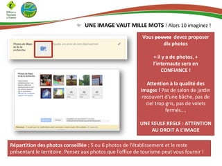UNE IMAGE VAUT MILLE MOTS ! Alors 10 imaginez !
Vous pouvez devez proposer
dix photos
+ il y a de photos, +
l’internaute sera en
CONFIANCE !
Attention à la qualité des
images ! Pas de salon de jardin
recouvert d’une bâche, pas de
ciel trop gris, pas de volets
fermés….
UNE SEULE REGLE : ATTENTION
AU DROIT A L’IMAGE
Répartition des photos conseillée : 5 ou 6 photos de l’établissement et le reste
présentant le territoire. Pensez aux photos que l’office de tourisme peut vous fournir !

 