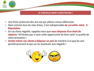 JE SURVEILLE MON E-REPUTATION !

Une fiche contenant des avis est par ailleurs mieux référencée
Donc comme tous les sites d’avis, il est indispensable de surveiller votre ERéputation
En cas d’avis négatifs, rappelez-vous que vous disposez d’un droit de
réponse ! N’hésitez pas à saisir cette opportunité de faire valoir la qualité de
votre prestation !
Incitez même vos clients à déposer un avis de manière à ce que les avis
positifs prennent le pas sur les éventuels avis négatifs !

 
