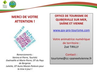 MERCI DE VOTRE
ATTENTION !

OFFICE DE TOURISME DE
QUIBERVILLE SUR MER,
SAÂNE ET VIENNE
www.qsv-pro-tourisme.com
Votre animatrice numérique
de territoire :
Zoë TIRILLY

Remerciements :
Vanina et Pierre, Touristic
Gwénaëlle et Marie-Pierre, OT du Pays
de Bergerac
Juliette, OT Aunis Marais Poitevin pour
la mise à jour !

Contact :
tourisme@cc-saaneetvienne.fr

 