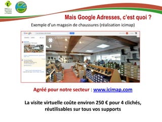 Mais Google Adresses, c’est quoi ?
Exemple d’un magasin de chaussures (réalisation icimap)

Agréé pour notre secteur : www.icimap.com
La visite virtuelle coûte environ 250 € pour 4 clichés,
réutilisables sur tous vos supports

 