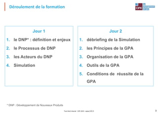 3Tout droit réservé - CIPE 2015 - www.CIPE.fr
Déroulement de la formation
Jour 1
1. le DNP* : définition et enjeux
2. le Processus de DNP
3. les Acteurs du DNP
4. Simulation
Jour 2
1. débriefing de la Simulation
2. les Principes de la GPA
3. Organisation de la GPA
4. Outils de la GPA
5. Conditions de réussite de la
GPA
* DNP : Développement de Nouveaux Produits
 