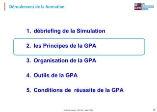 32Tout droit réservé - CIPE 2015 - www.CIPE.fr
Déroulement de la formation
1. débriefing de la Simulation
2. les Principes de la GPA
3. Organisation de la GPA
4. Outils de la GPA
5. Conditions de réussite de la GPA
 