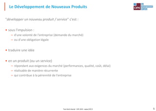 5Tout droit réservé - CIPE 2015 - www.CIPE.fr
"développer un nouveau produit / service" c'est :
• sous l'impulsion :
– d'une volonté de l'entreprise (demande du marché)
– ou d'une obligation légale
• traduire une idée
• en un produit (ou un service)
– répondant aux exigences du marché (performances, qualité, coût, délai)
– réalisable de manière récurrente
– qui contribue à la pérennité de l'entreprise
Le Développement de Nouveaux Produits
 