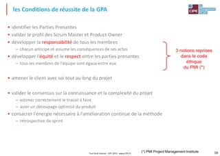 59Tout droit réservé - CIPE 2015 - www.CIPE.fr
• identifier les Parties Prenantes
• valider le profil des Scrum Master et Product Owner
• développer la responsabilité de tous les membres
– chacun anticipe et assume les conséquences de ses actes
• développer l'équité et le respect entre les parties prenantes
– tous les membres de l'équipe sont égaux entre eux
• amener le client avec soi tout au long du projet
• valider le consensus sur la connaissance et la complexité du projet
– estimer correctement le travail à faire
– avoir un découpage optimisé du produit
• consacrer l'énergie nécessaire à l'amélioration continue de la méthode
– rétrospective de sprint
les Conditions de réussite de la GPA
3 notions reprises
dans le code
éthique
du PMI (*)
(*) PMI Project Management Institute
 