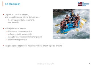 60Tout droit réservé - CIPE 2015 - www.CIPE.fr
• l'agilité est un état d'esprit,
une seconde nature pleine de bon sens
– les principes sont plus importants
que les outils
• elle repose sur 4 valeurs :
– l'humain au centre des projets
– collaborer plutôt que contrôler
– s'adapter et vivre ensemble le changement
– des bénéfices pour tous
• ses principes s'appliquent majoritairement à tout type de projets
En conclusion
 