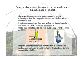 Caractéristiques des films pour couverture de serre
                  La résistance à l’impact

•     Caractéristique essentielle pour évaluer la qualité
      mécanique d’un film en particulier sur les plis formés pour
      bobiner le film.
•     Il est recommandé de fixer une valeur mini pour laquelle
      aucune rupture de pli ne doit se produire.
•     Cette caractéristique se mesure avec équipement nommé
      dart test




•     Dépend essentiellement de paramètres d’extrusion et
      surtout des matières premières (polymère) entrant dans la
      composition du film.
                             G Pichon
 