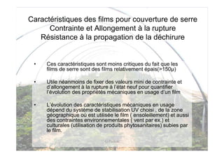 Caractéristiques des films pour couverture de serre
      Contrainte et Allongement à la rupture
   Résistance à la propagation de la déchirure


 •   Ces caractéristiques sont moins critiques du fait que les
     films de serre sont des films relativement épais(>150µ)

 •   Utile néanmoins de fixer des valeurs mini de contrainte et
     d’allongement à la rupture à l’état neuf pour quantifier
     l’évolution des propriétés mécaniques en usage d’un film

 •   L’évolution des caractéristiques mécaniques en usage
     dépend du système de stabilisation UV choisi , de la zone
     géographique où est utilisée le film ( ensoleillement) et aussi
     des contraintes environnementales ( vent par ex.) et
     culturales (utilisation de produits phytosanitaires) subies par
     le film.
                              G Pichon
 