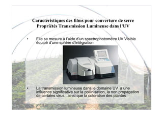 Caractéristiques des films pour couverture de serre
      Propriétés Transmission Lumineuse dans l’UV

•     Elle se mesure à l’aide d’un spectrophotomètre UV Visible
      équipé d’une sphère d’intégration




•     La transmission lumineuse dans le domaine UV a une
      influence significative sur la pollinisation, la non propagation
      de certains virus , ainsi que la coloration des plantes
                               G Pichon
 