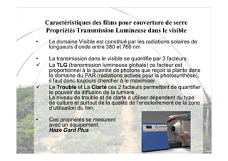 Caractéristiques des films pour couverture de serre
    Propriétés Transmission Lumineuse dans le visible
•    Le domaine Visible est constitué par les radiations solaires de
     longueurs d’onde entre 380 et 760 nm

•    La transmission dans le visible se quantifie par 3 facteurs:
     La TLG (transmission lumineuse globale) ce facteur est
     proportionnel à la quantité de photons que reçoit la plante dans
     le domaine du PAR (radiations actives pour la photosynthèse),
     il faut donc toujours chercher à le maximiser
     Le Trouble et La Clarté ces 2 facteurs permettent de quantifier
     le pouvoir de diffusion de la lumière .
     Le niveau de trouble et de clarté à utiliser dépendent du type
     de culture et surtout de la qualité de l’ensoleillement de la zone
     d’utilisation du film.

•    Ces propriétés se mesurent
     avec un équipement
     Haze Gard Plus

                              G Pichon
 