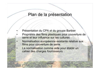 Plan de la présentation


•   Présentation du CPA et du groupe Barbier
•   Propriétés des films plastiques pour couverture de
    serre et leur influence sur les cultures
•   Normalisation européenne existante relative aux
    films pour couverture de serre.
•   La normalisation comme aide pour établir un
    cahier des charges fournisseurs



                       G Pichon
 