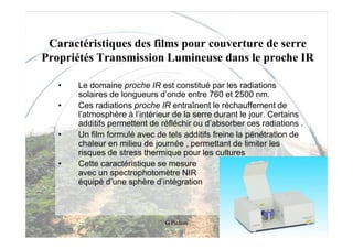 Caractéristiques des films pour couverture de serre
Propriétés Transmission Lumineuse dans le proche IR

   •   Le domaine proche IR est constitué par les radiations
       solaires de longueurs d’onde entre 760 et 2500 nm.
   •   Ces radiations proche IR entraînent le réchauffement de
       l’atmosphère à l’intérieur de la serre durant le jour. Certains
       additifs permettent de réfléchir ou d’absorber ces radiations .
   •   Un film formulé avec de tels additifs freine la pénétration de
       chaleur en milieu de journée , permettant de limiter les
       risques de stress thermique pour les cultures
   •   Cette caractéristique se mesure
       avec un spectrophotomètre NIR
       équipé d’une sphère d’intégration



                               G Pichon
 