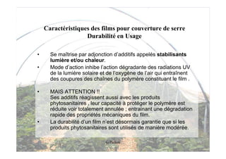 Caractéristiques des films pour couverture de serre
                   Durabilité en Usage

•     Se maîtrise par adjonction d’additifs appelés stabilisants
      lumière et/ou chaleur.
•     Mode d’action inhibe l’action dégradante des radiations UV
      de la lumière solaire et de l’oxygène de l’air qui entraînent
      des coupures des chaînes du polymère constituant le film .

•     MAIS ATTENTION !!
      Ses additifs réagissent aussi avec les produits
      phytosanitaires , leur capacité à protéger le polymère est
      réduite voir totalement annulée ; entrainant une dégradation
      rapide des propriétés mécaniques du film.
•     La durabilité d’un film n’est désormais garantie que si les
      produits phytosanitaires sont utilisés de manière modérée.

                              G Pichon
 