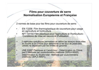 Films pour couverture de serre
       Normalisation Européenne et Française

2 normes de base pour les films pour couverture de serre:

•    EN 13206 Film thermoplastique de couverture pour usage
     en agriculture et horticulture
•    NFT 54192 Film plastique pour l'agriculture et l'horticulture -
     Conditions de mise en oeuvre et d'utilisation

+    2 méthodes spécifiques permettant de définir les teneurs résiduelles
     en Soufre et en Chlore pour déterminer si les taux de pesticides
     utilisés ne dépassent pas les limites de garantie:

•    UNE 53087 Plastiques et Caoutchouc - Détermination du Chlore
     part 2 Méthode par coulombimétrie (méthode CEPLA MA02)
•    Détermination du Soufre total - Méthode par coulombimétrie
     (méthode CEPLA MA01).

                               G Pichon
 