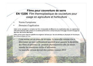 Films pour couverture de serre
    EN 13206 Film thermoplastique de couverture pour
           usage en agriculture et horticulture
•     Norme Européenne
•     Domaine d’application




•     Cette norme est en cours de révision. La nouvelle version vise à
      déterminer un test vieillissement accéléré pour garantir la durabilité
      des films en présence de produits phytosanitaires afin de mieux
      simuler les conditions réelles d’utilisation .
      La nouvelle version devrait être publiée courant 2012


                                   G Pichon
 