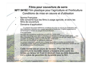 Films pour couverture de serre
NFT 54192 Film plastique pour l'agriculture et l'horticulture
     Conditions de mise en oeuvre et d'utilisation
•    Norme Française .
     Elle concerne tous les films à usage agricole, et donc les
     films de couverture
•    Domaine d’application:
          Le présent document définit les conditions de mise en oeuvre et d'utilisation des
     films plastiques destinés aux usages agricoles et horticoles. Il définit également la
     terminologie et établit les usages de la profession.
     Il est applicable :
     aux films de couverture conformes à la NF EN 13206:2002 ….
     aux films d’ensilage pour silos horizontaux conformes à la NF EN 13207:2002….; aux
     films d’ensilage pour l’enrubannage de balles conformes à la NF EN 14932: 2005….
     aux films de paillage conformes à la NF EN 13655:2002 …
     aux films de couverture de bâtiments d'élevage.
     Le présent document spécifie pour chaque application la durée conventionnelle
     d’utilisation et les règles qui permettent d’évaluer le potentiel d’utilisation restant en cas
     de défaillance avant le terme prévu.

•    Cette norme est en cours de révision. Pour les films de
     couverture la nouvelle version précisera entre autre les
     limites en teneur en S et Cl résiduel maxi au-delà desquelles
     il n’y a plus de garanties de durabilité pour le film .
                                         G Pichon
 