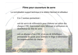 Films pour couverture de serre

La normalisation support technique à la relation fabricant et utilisateur


  •     Ces 2 normes permettent :

        soit de servir de référentiels pour élaborer un cahier des
        charges CDC fonctionnel entre fabricant et utilisateur ou
        distributeur de film de serre

        soit en absence d’un CDC et en cas de défaillance
        prématurée de guide pour instruire le litige et déterminer
        les responsabilités de chacun.



                                 G Pichon
 