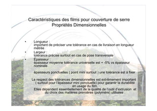 Caractéristiques des films pour couverture de serre
                Propriétés Dimensionnelles


•     Longueur :
      important de préciser une tolérance en cas de livraison en longueur
      métrée
•     Largeur :
      tolérance précise surtout en cas de pose transversale
•     Épaisseur :
      épaisseur moyenne tolérance universelle est + -5% vs épaisseur
      nominale
      épaisseurs ponctuelles ( point mini surtout ) une tolérance est à fixer

     Le respect des tolérances dimensionnelles est extrêmement important
       ( surtout pour l’épaisseur mini ponctuelle) pour garantir la durabilité
                                 en usage du film.
      Elles dépendent essentiellement de la qualité de l’outil d’extrusion et
              du choix des matières premières (polymère) utilisées .
                                  G Pichon
 