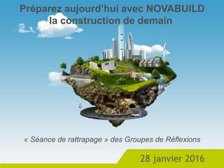 28 janvier 2016
Préparez aujourd’hui avec NOVABUILD
la construction de demain
« Séance de rattrapage » des Groupes de Réflexions
 