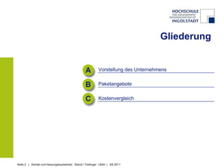 Gliederung


                                                    A         Vorstellung des Unternehmens


                                                    B         Paketangebote


                                                    C         Kostenvergleich




Seite 2 | Sanitär-und Heizungsbaubetrieb| Stanzl / Treitinger / Birkl | SS 2011
 