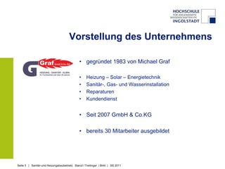 Vorstellung des Unternehmens

                                               • gegründet 1983 von Michael Graf

                                               •    Heizung – Solar – Energietechnik
                                               •    Sanitär-, Gas- und Wasserinstallation
                                               •    Reparaturen
                                               •    Kundendienst


                                               • Seit 2007 GmbH & Co.KG

                                               • bereits 30 Mitarbeiter ausgebildet




Seite 3 | Sanitär-und Heizungsbaubetrieb| Stanzl / Treitinger / Birkl | SS 2011
 