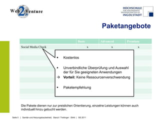Paketangebote

                                                                      Basic           Advanced   Premium
         Social Media Check                                                       x         x          x


                                                     Kostenlos

                                                Unverbindliche Überprüfung und Auswahl
                                                 der für Sie geeigneten Anwendungen
                                                Vorteil: Keine Ressourcenverschwendung

                                                     Paketempfehlung




         Die Pakete dienen nur zur preislichen Orientierung, einzelne Leistungen können auch
         individuell hinzu gebucht werden.

Seite 5 | Sanitär-und Heizungsbaubetrieb| Stanzl / Treitinger / Birkl | SS 2011
 