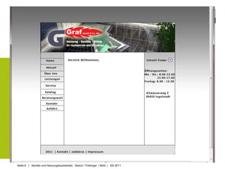Website Upgrade

                                                                      Basic            Advanced   Premium
         Social Media Check                                                       x          x          x
         Website Upgrade                                                          x          x          x


                                               Bewertung Design
                                               Bewertung Aufbau
                                               Bewertung Inhalt (Bsp. Spiel und Spaß)
                                               Neuaufbau / Überarbeitung der Website
                                               Einbinden von Web 2.0 Anwendungen

                                         „Verliert sich der Kunde auf der Website,
                                         verlieren Sie den Kunden !“




Seite 6 | Sanitär-und Heizungsbaubetrieb| Stanzl / Treitinger / Birkl | SS 2011
 