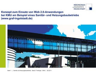 Konzept zum Einsatz von Web 2.0-Anwendungen
bei KMU am Beispiel eines Sanitär- und Heizungsbaubetriebs
(www.graf-ingolstadt.de)




    Seite 1 | Sanitär-und Heizungsbaubetrieb| Stanzl / Treitinger / Birkl | SS 2011
 