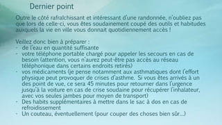 Dernier point
Outre le côté rafraîchissant et intéressant d’une randonnée, n’oubliez pas
que lors de celle-ci, vous êtes soudainement coupé des outils et habitudes
auxquels la vie en ville vous donnait quotidiennement accès !
Veillez donc bien à préparer :
- de l’eau en quantité suffisante
- votre téléphone portable chargé pour appeler les secours en cas de
besoin (attention, vous n’aurez peut-être pas accès au réseau
téléphonique dans certains endroits retirés)
- vos médicaments (je pense notamment aux asthmatiques dont l’effort
physique peut provoquer de crises d’asthme. Si vous êtes arrivés à un
des point de vue, ce sera 45 minutes pour retourner dans l’urgence
jusqu’à la voiture en cas de crise soudaine pour récupérer l’inhalateur,
avec vos seules jambes pour moyen de transport)
- Des habits supplémentaires à mettre dans le sac à dos en cas de
refroidissement
- Un couteau, éventuellement (pour couper des choses bien sûr…)
 