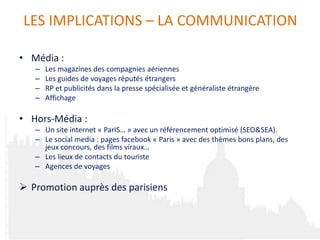 LES IMPLICATIONS – LA COMMUNICATION

• Média :
   –   Les magazines des compagnies aériennes
   –   Les guides de voyages réputés étrangers
   –   RP et publicités dans la presse spécialisée et généraliste étrangère
   –   Affichage

• Hors-Média :
   – Un site internet « ParIS… » avec un référencement optimisé (SEO&SEA).
   – Le social media : pages facebook « Paris » avec des thèmes bons plans, des
     jeux concours, des films viraux…
   – Les lieux de contacts du touriste
   – Agences de voyages

 Promotion auprès des parisiens
 