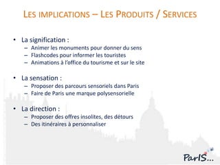 LES IMPLICATIONS – LES PRODUITS / SERVICES

• La signification :
   – Animer les monuments pour donner du sens
   – Flashcodes pour informer les touristes
   – Animations à l’office du tourisme et sur le site

• La sensation :
   – Proposer des parcours sensoriels dans Paris
   – Faire de Paris une marque polysensorielle

• La direction :
   – Proposer des offres insolites, des détours
   – Des itinéraires à personnaliser
 