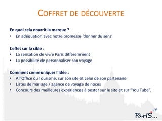 COFFRET DE DÉCOUVERTE
En quoi cela nourrit la marque ?
• En adéquation avec notre promesse ‘donner du sens’

L’effet sur la cible :
• La sensation de vivre Paris différemment
• La possibilité de personnaliser son voyage

Comment communiquer l’idée :
• A l’Office du Tourisme, sur son site et celui de son partenaire
• Listes de mariage / agence de voyage de noces
• Concours des meilleures expériences à poster sur le site et sur “You Tube”.
 